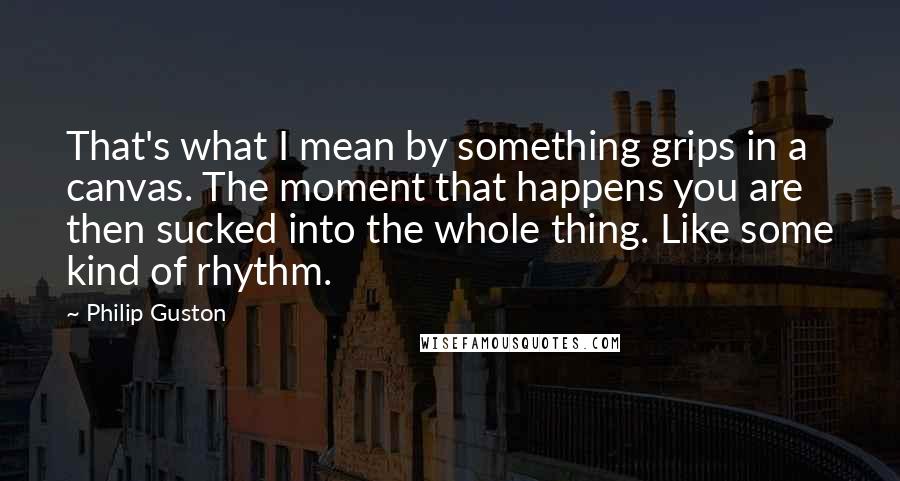 Philip Guston Quotes: That's what I mean by something grips in a canvas. The moment that happens you are then sucked into the whole thing. Like some kind of rhythm.