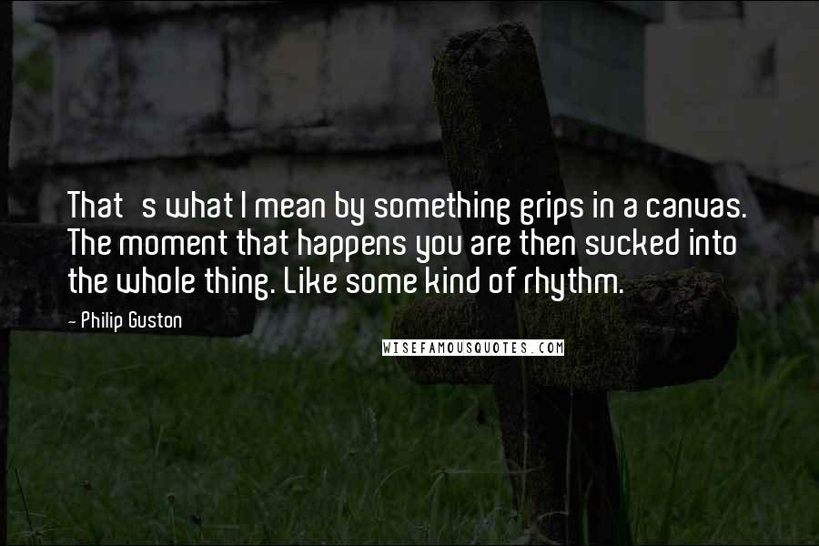 Philip Guston Quotes: That's what I mean by something grips in a canvas. The moment that happens you are then sucked into the whole thing. Like some kind of rhythm.