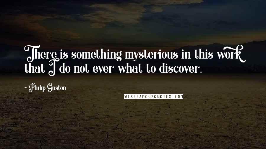 Philip Guston Quotes: There is something mysterious in this work that I do not ever what to discover.