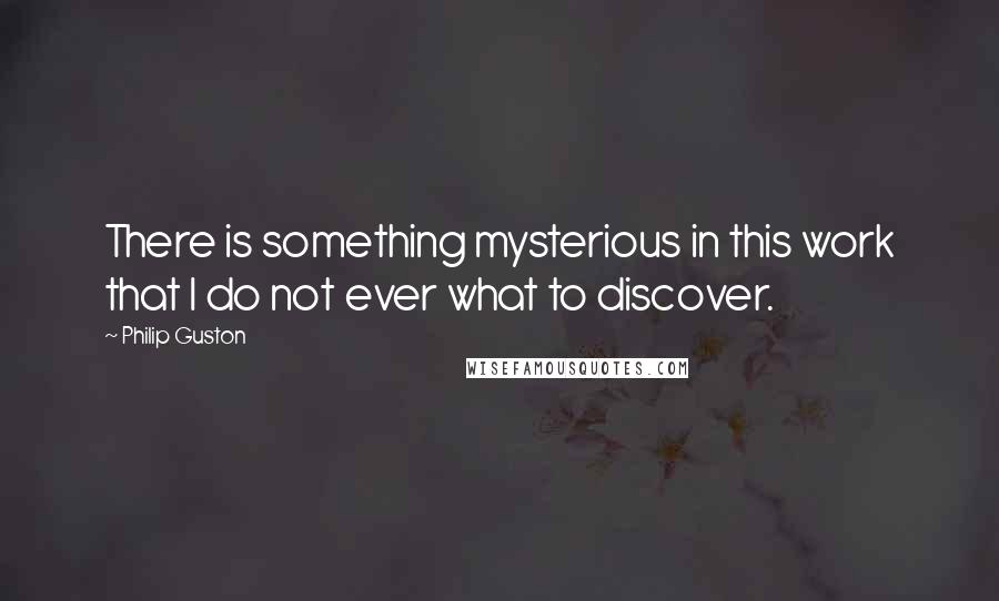 Philip Guston Quotes: There is something mysterious in this work that I do not ever what to discover.