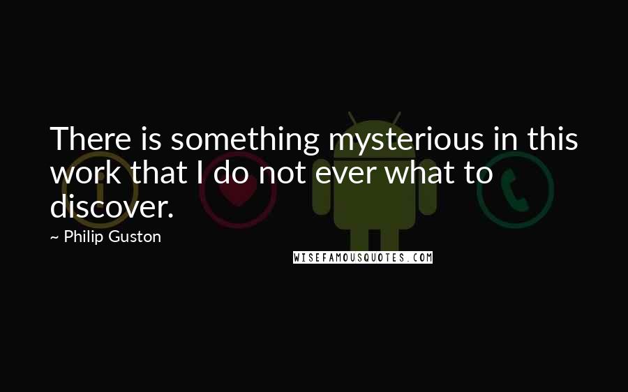 Philip Guston Quotes: There is something mysterious in this work that I do not ever what to discover.