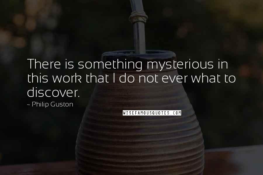 Philip Guston Quotes: There is something mysterious in this work that I do not ever what to discover.