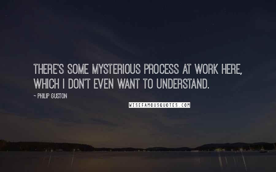 Philip Guston Quotes: There's some mysterious process at work here, which I don't even want to understand.