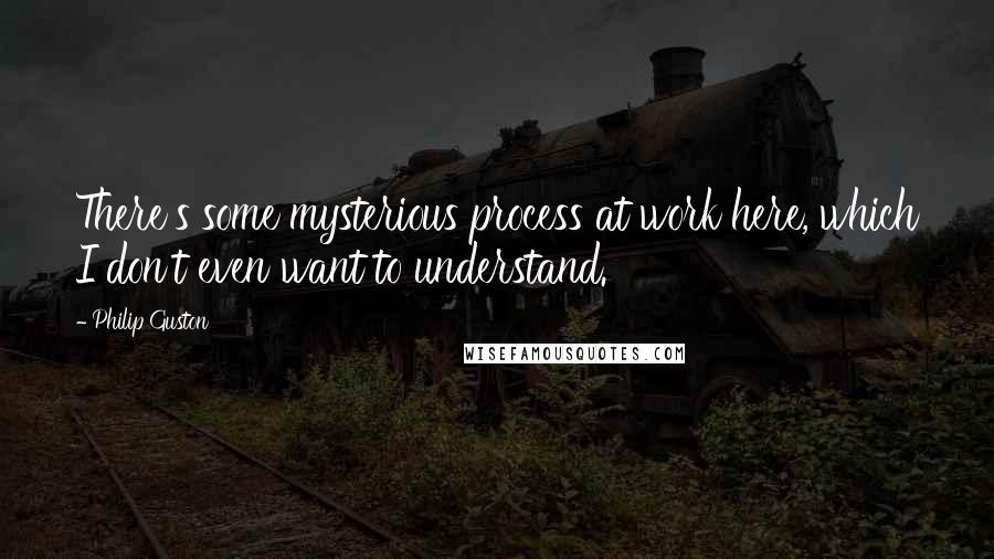 Philip Guston Quotes: There's some mysterious process at work here, which I don't even want to understand.