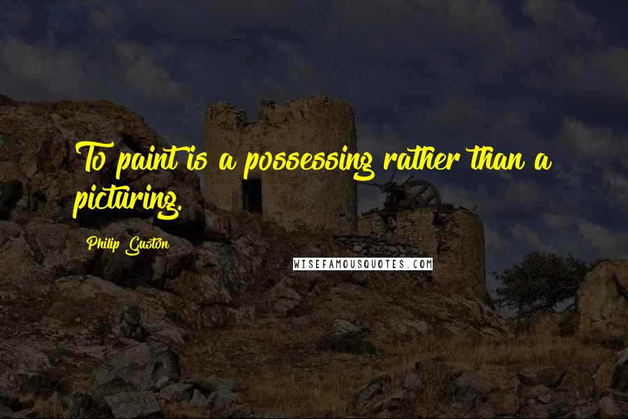 Philip Guston Quotes: To paint is a possessing rather than a picturing.