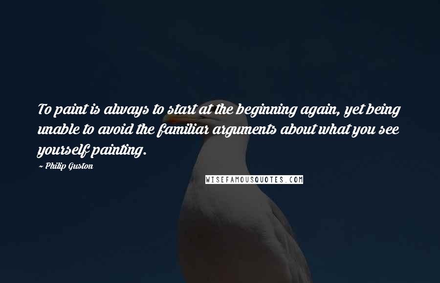 Philip Guston Quotes: To paint is always to start at the beginning again, yet being unable to avoid the familiar arguments about what you see yourself painting.