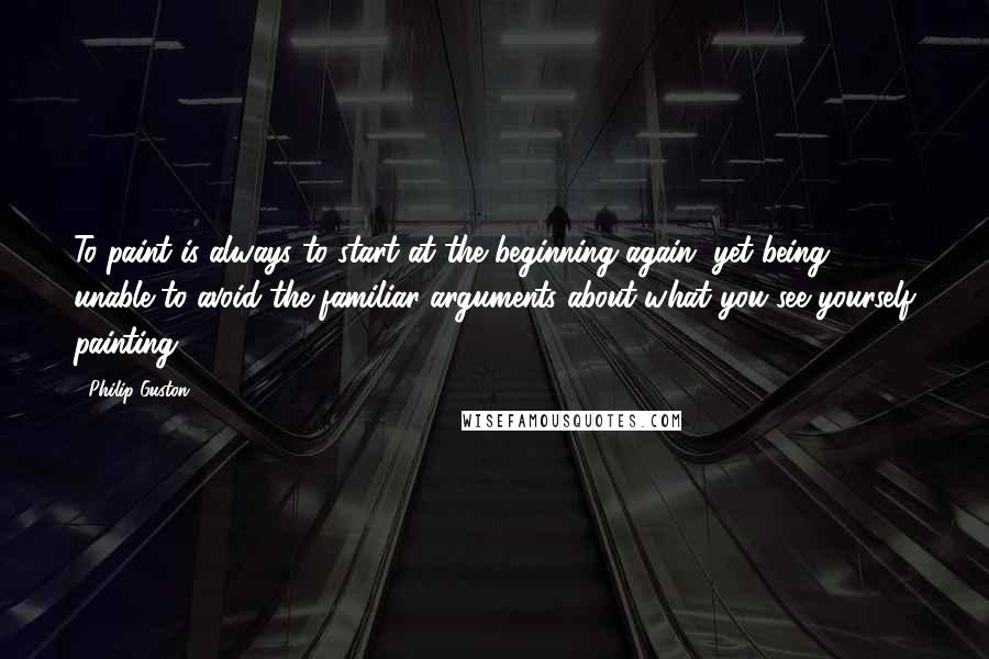 Philip Guston Quotes: To paint is always to start at the beginning again, yet being unable to avoid the familiar arguments about what you see yourself painting.