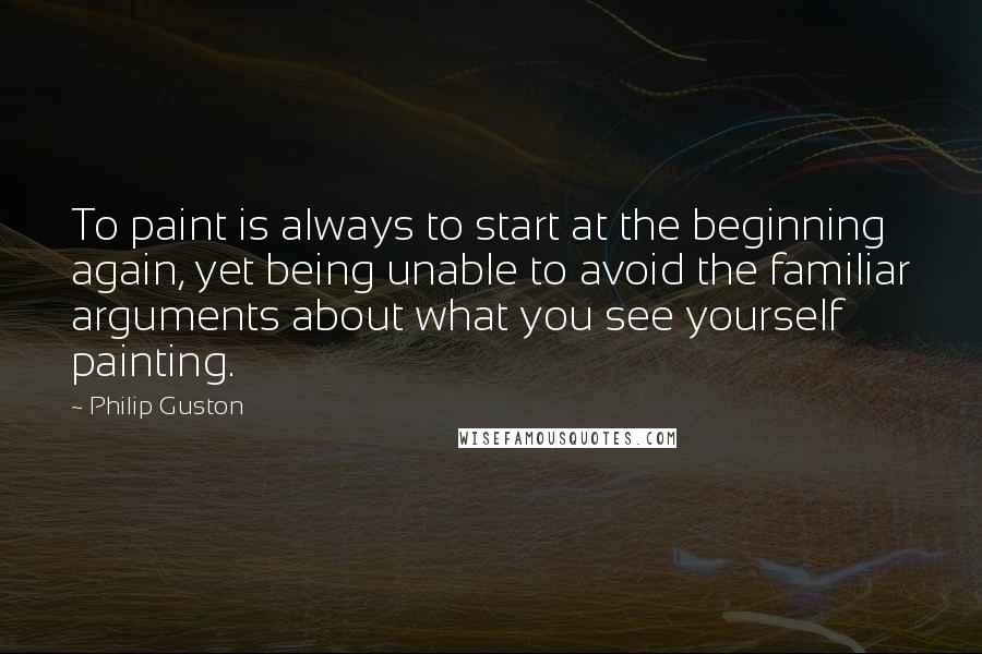 Philip Guston Quotes: To paint is always to start at the beginning again, yet being unable to avoid the familiar arguments about what you see yourself painting.