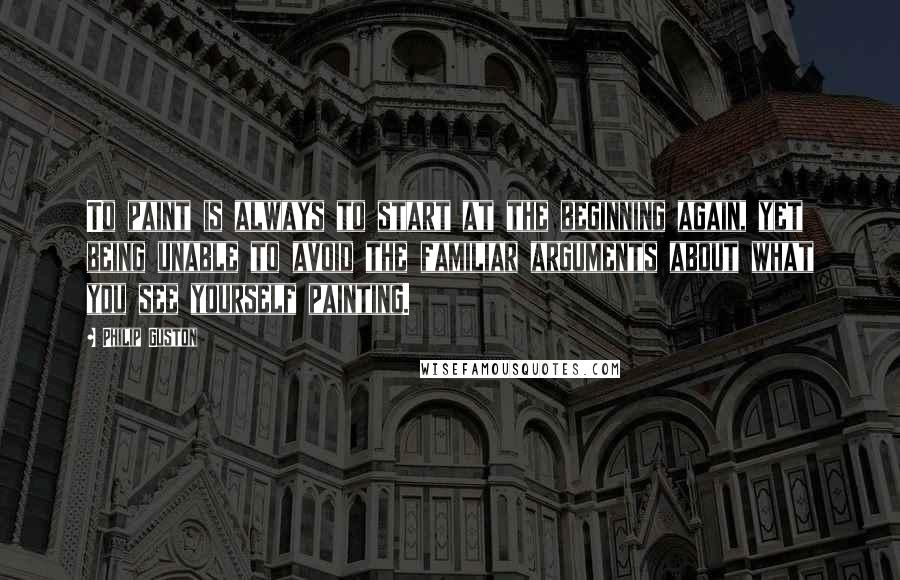Philip Guston Quotes: To paint is always to start at the beginning again, yet being unable to avoid the familiar arguments about what you see yourself painting.