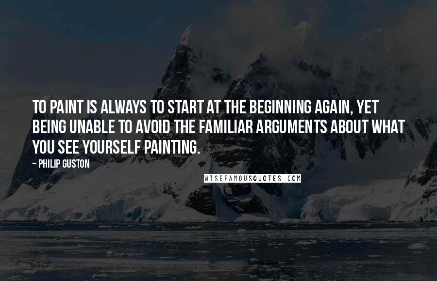 Philip Guston Quotes: To paint is always to start at the beginning again, yet being unable to avoid the familiar arguments about what you see yourself painting.