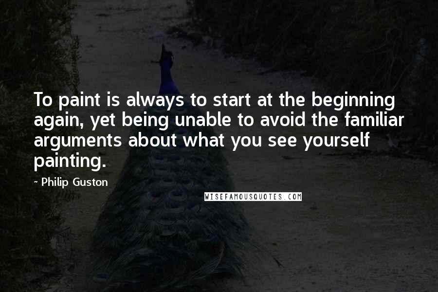 Philip Guston Quotes: To paint is always to start at the beginning again, yet being unable to avoid the familiar arguments about what you see yourself painting.