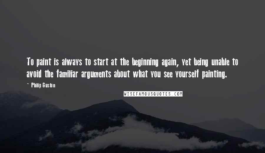 Philip Guston Quotes: To paint is always to start at the beginning again, yet being unable to avoid the familiar arguments about what you see yourself painting.