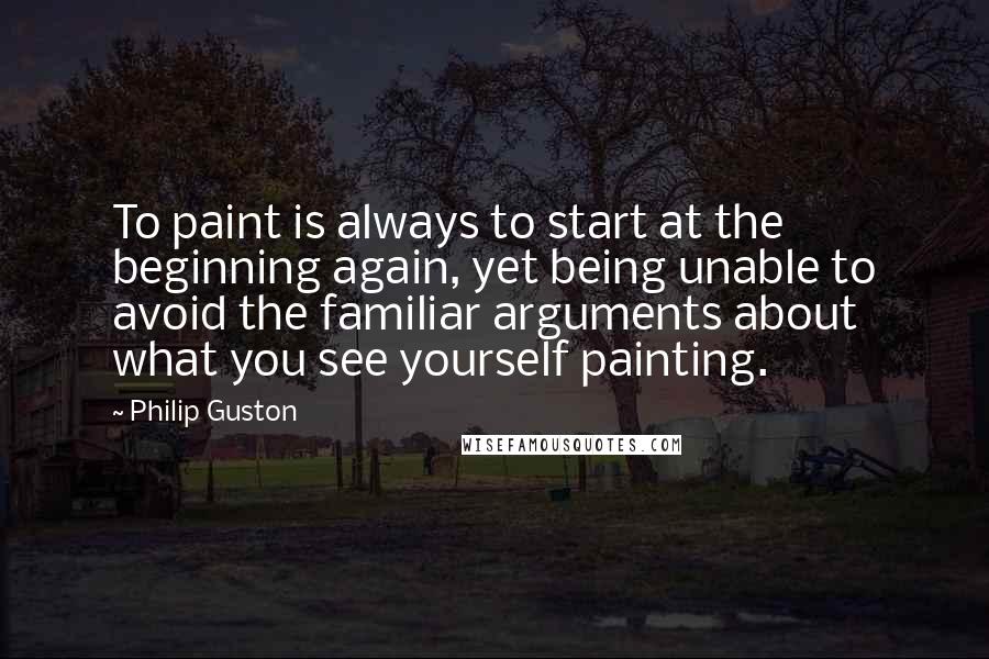 Philip Guston Quotes: To paint is always to start at the beginning again, yet being unable to avoid the familiar arguments about what you see yourself painting.