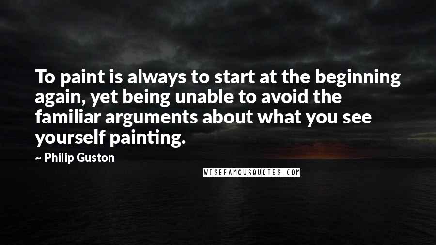 Philip Guston Quotes: To paint is always to start at the beginning again, yet being unable to avoid the familiar arguments about what you see yourself painting.