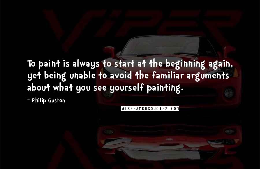 Philip Guston Quotes: To paint is always to start at the beginning again, yet being unable to avoid the familiar arguments about what you see yourself painting.