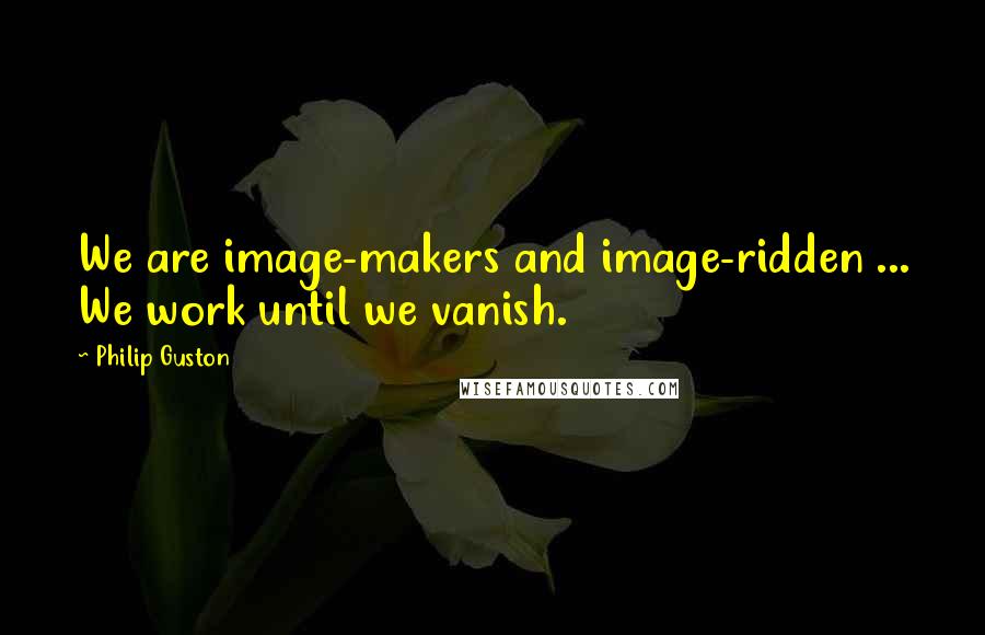 Philip Guston Quotes: We are image-makers and image-ridden ... We work until we vanish.