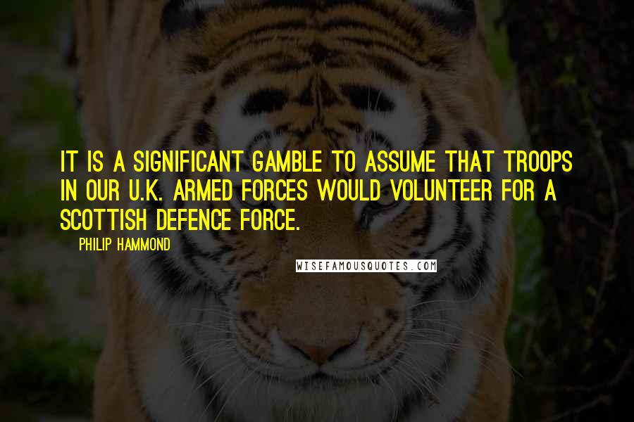 Philip Hammond Quotes: It is a significant gamble to assume that troops in our U.K. Armed Forces would volunteer for a Scottish Defence Force.