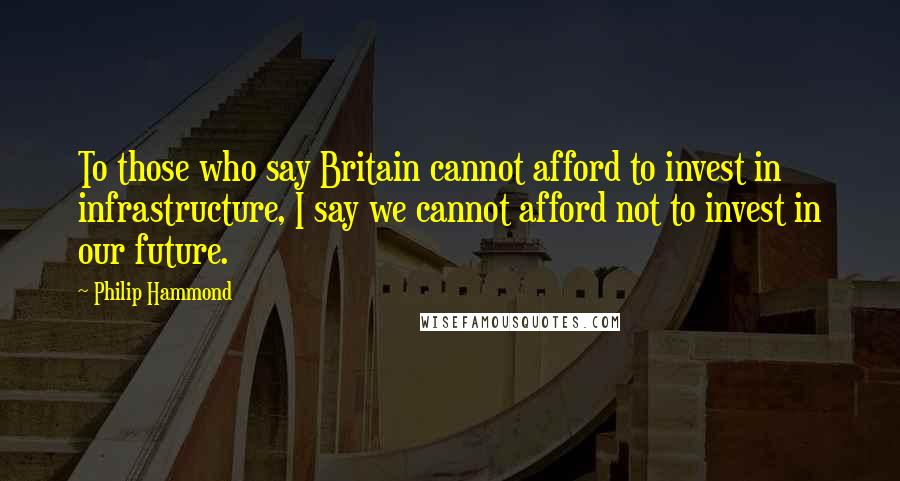 Philip Hammond Quotes: To those who say Britain cannot afford to invest in infrastructure, I say we cannot afford not to invest in our future.