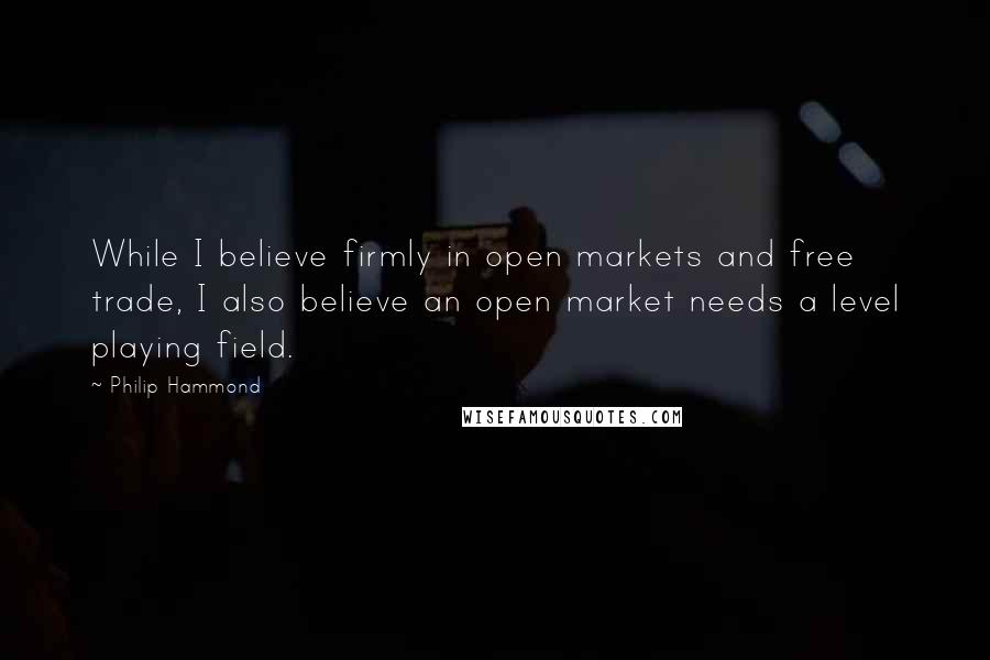 Philip Hammond Quotes: While I believe firmly in open markets and free trade, I also believe an open market needs a level playing field.