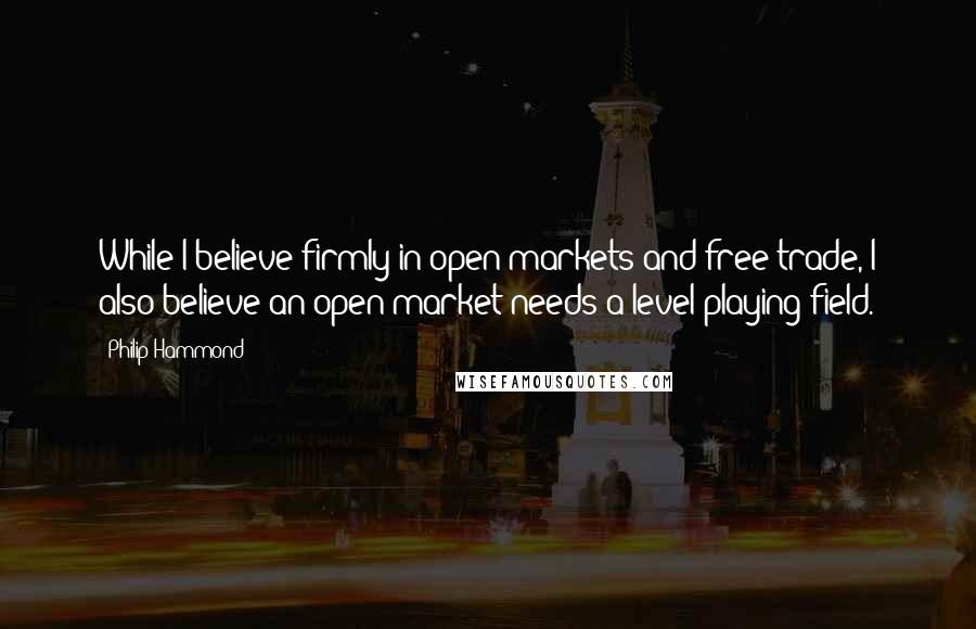 Philip Hammond Quotes: While I believe firmly in open markets and free trade, I also believe an open market needs a level playing field.