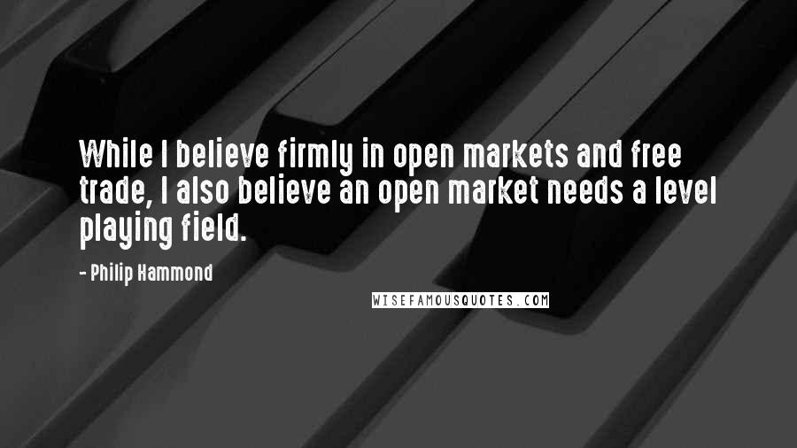 Philip Hammond Quotes: While I believe firmly in open markets and free trade, I also believe an open market needs a level playing field.
