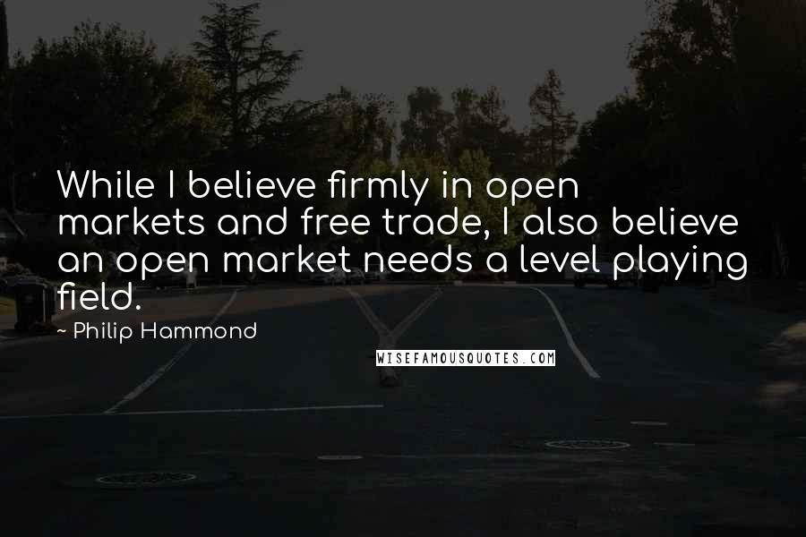 Philip Hammond Quotes: While I believe firmly in open markets and free trade, I also believe an open market needs a level playing field.