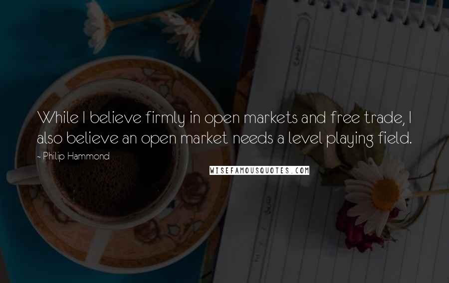 Philip Hammond Quotes: While I believe firmly in open markets and free trade, I also believe an open market needs a level playing field.