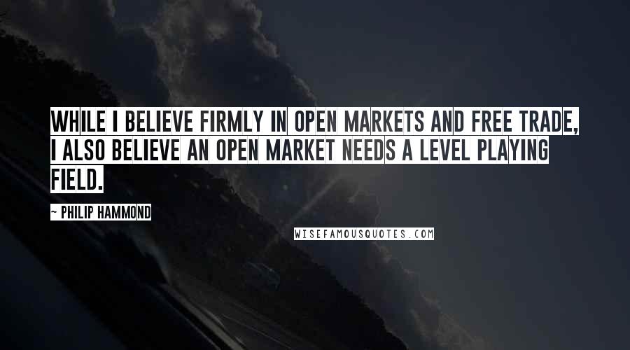 Philip Hammond Quotes: While I believe firmly in open markets and free trade, I also believe an open market needs a level playing field.