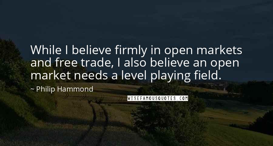 Philip Hammond Quotes: While I believe firmly in open markets and free trade, I also believe an open market needs a level playing field.