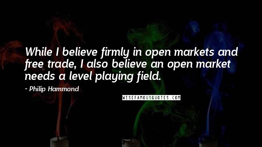 Philip Hammond Quotes: While I believe firmly in open markets and free trade, I also believe an open market needs a level playing field.