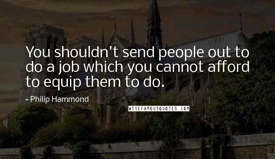Philip Hammond Quotes: You shouldn't send people out to do a job which you cannot afford to equip them to do.