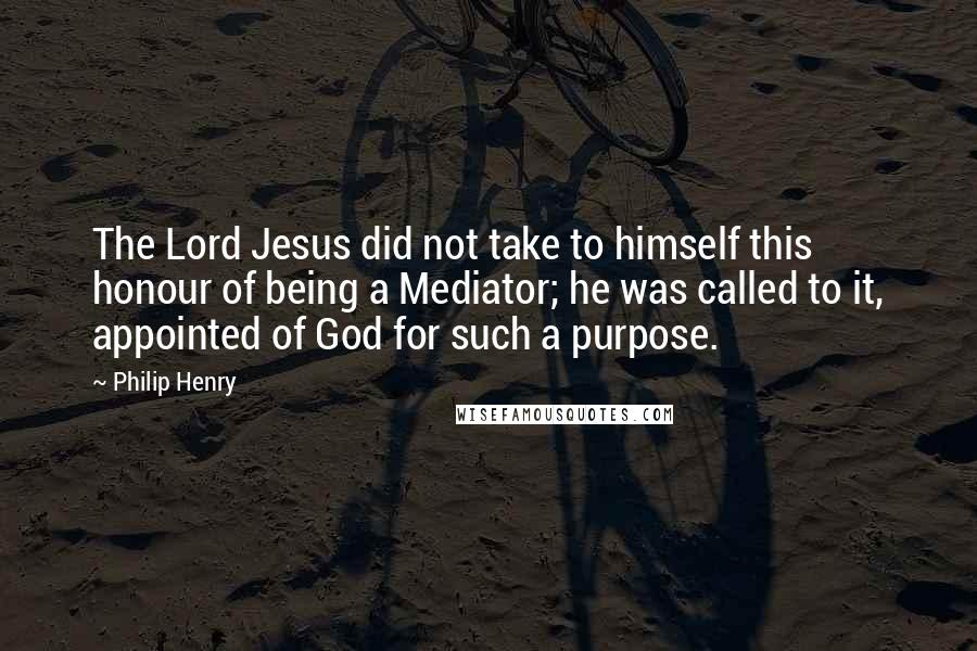Philip Henry Quotes: The Lord Jesus did not take to himself this honour of being a Mediator; he was called to it, appointed of God for such a purpose.