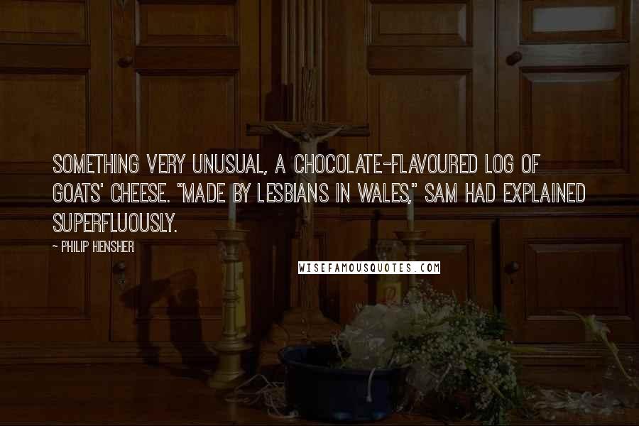 Philip Hensher Quotes: Something very unusual, a chocolate-flavoured log of goats' cheese. "Made by lesbians in Wales," Sam had explained superfluously.