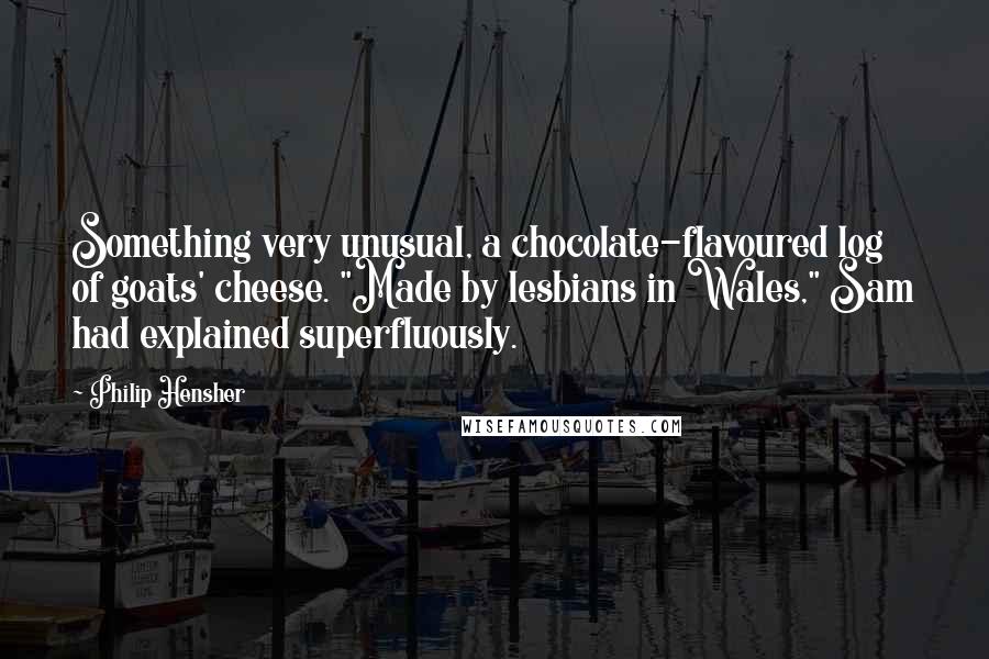 Philip Hensher Quotes: Something very unusual, a chocolate-flavoured log of goats' cheese. "Made by lesbians in Wales," Sam had explained superfluously.