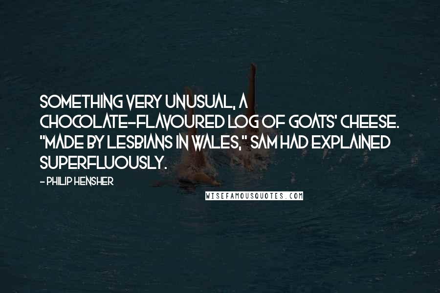 Philip Hensher Quotes: Something very unusual, a chocolate-flavoured log of goats' cheese. "Made by lesbians in Wales," Sam had explained superfluously.