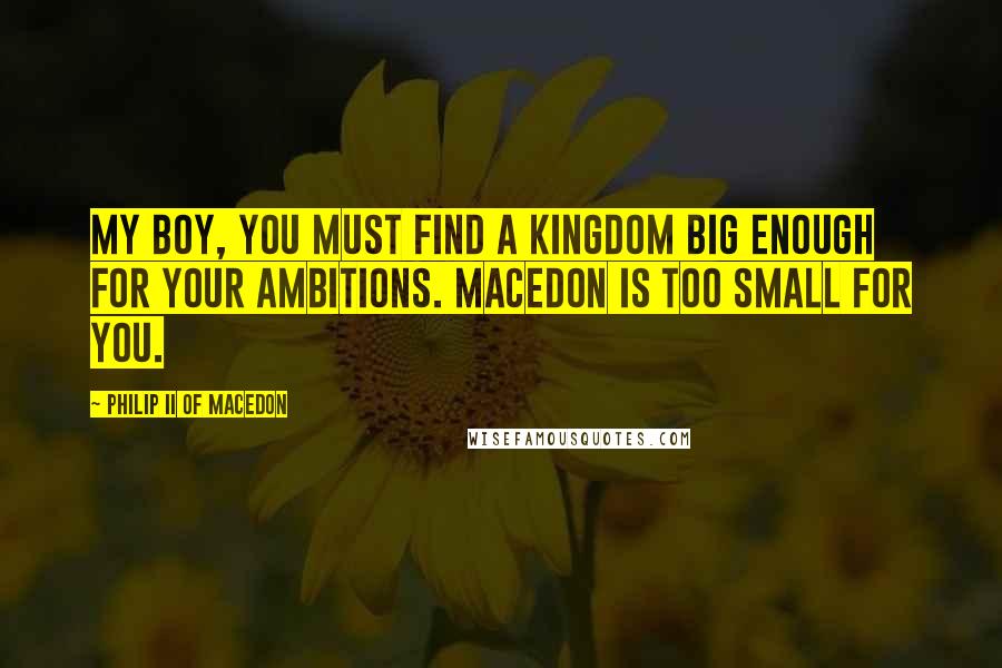 Philip II Of Macedon Quotes: My boy, you must find a kingdom big enough for your ambitions. Macedon is too small for you.