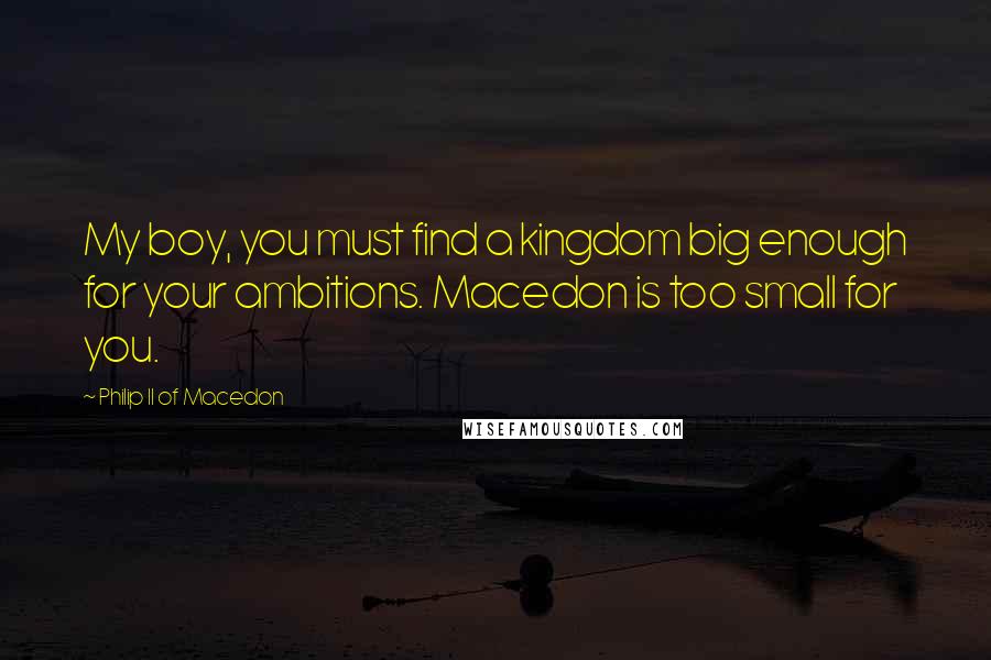 Philip II Of Macedon Quotes: My boy, you must find a kingdom big enough for your ambitions. Macedon is too small for you.