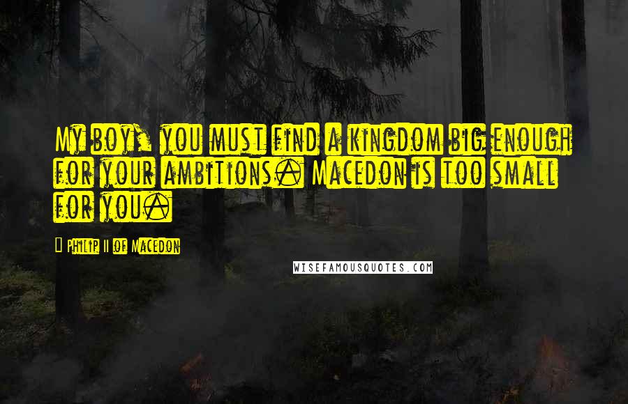 Philip II Of Macedon Quotes: My boy, you must find a kingdom big enough for your ambitions. Macedon is too small for you.