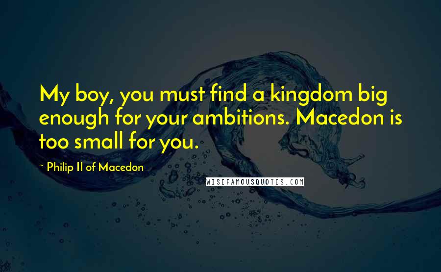 Philip II Of Macedon Quotes: My boy, you must find a kingdom big enough for your ambitions. Macedon is too small for you.