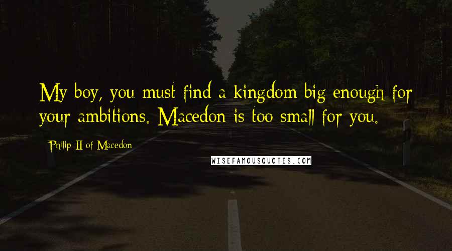 Philip II Of Macedon Quotes: My boy, you must find a kingdom big enough for your ambitions. Macedon is too small for you.