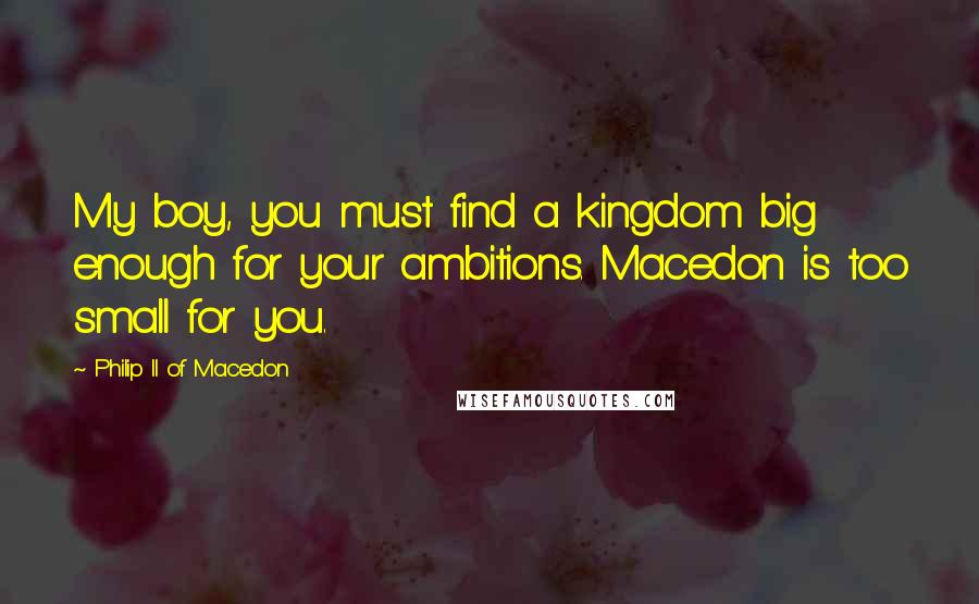 Philip II Of Macedon Quotes: My boy, you must find a kingdom big enough for your ambitions. Macedon is too small for you.