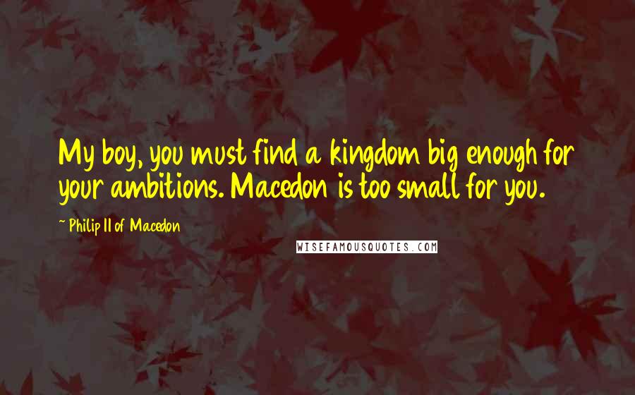 Philip II Of Macedon Quotes: My boy, you must find a kingdom big enough for your ambitions. Macedon is too small for you.