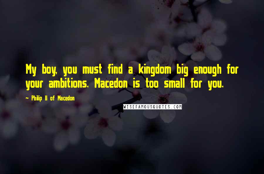 Philip II Of Macedon Quotes: My boy, you must find a kingdom big enough for your ambitions. Macedon is too small for you.