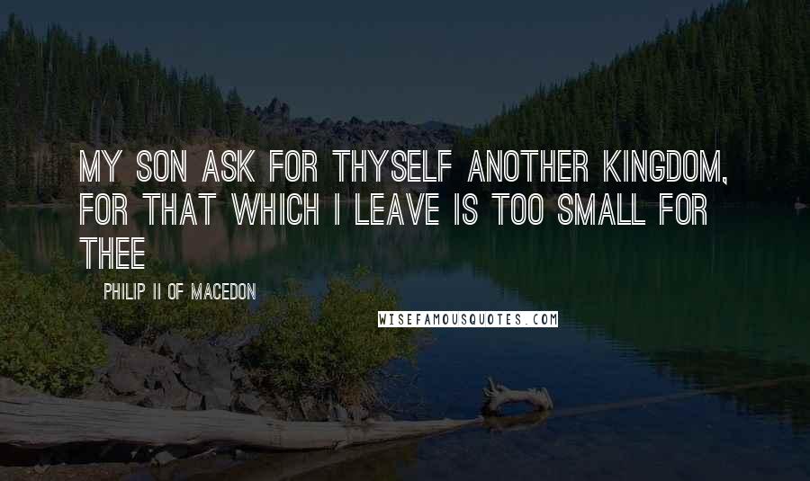 Philip II Of Macedon Quotes: My son ask for thyself another Kingdom, for that which I leave is too small for thee
