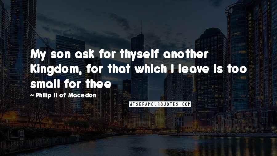 Philip II Of Macedon Quotes: My son ask for thyself another Kingdom, for that which I leave is too small for thee