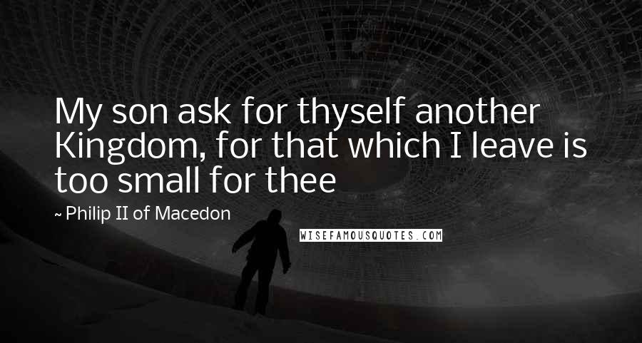 Philip II Of Macedon Quotes: My son ask for thyself another Kingdom, for that which I leave is too small for thee