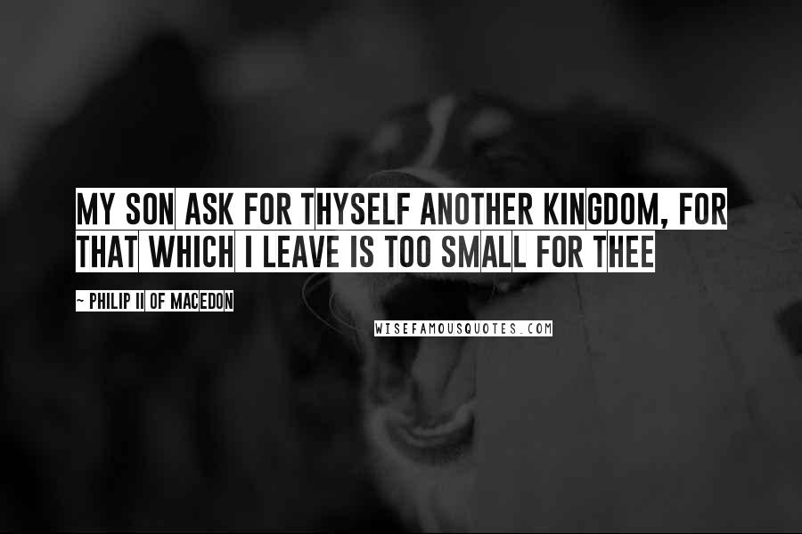 Philip II Of Macedon Quotes: My son ask for thyself another Kingdom, for that which I leave is too small for thee