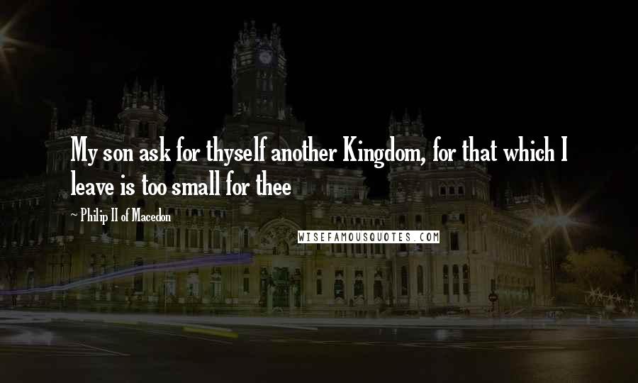 Philip II Of Macedon Quotes: My son ask for thyself another Kingdom, for that which I leave is too small for thee
