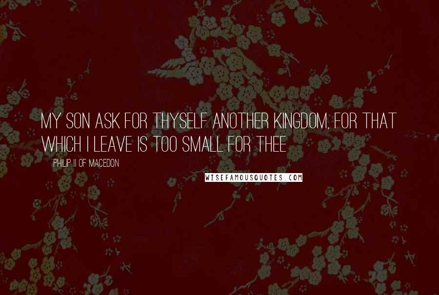 Philip II Of Macedon Quotes: My son ask for thyself another Kingdom, for that which I leave is too small for thee