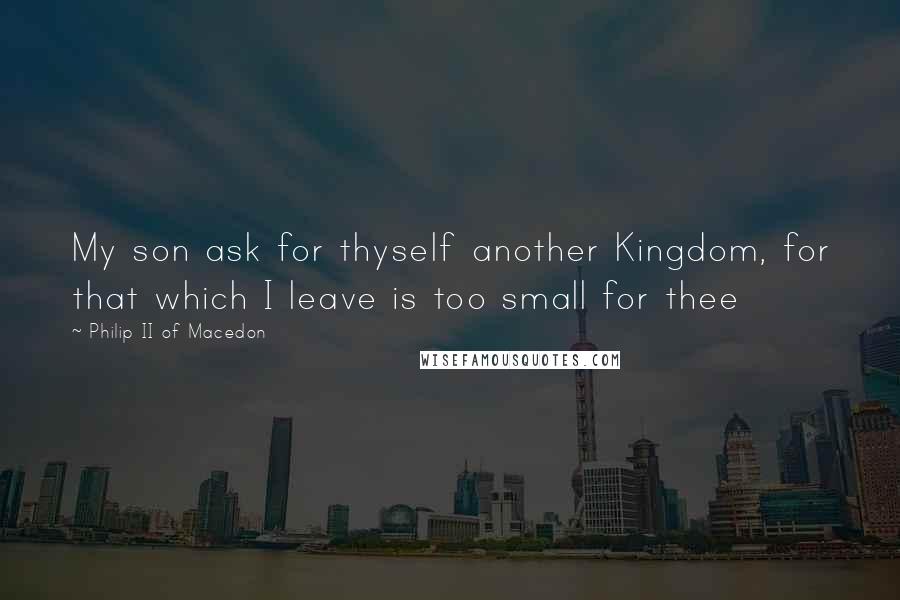 Philip II Of Macedon Quotes: My son ask for thyself another Kingdom, for that which I leave is too small for thee